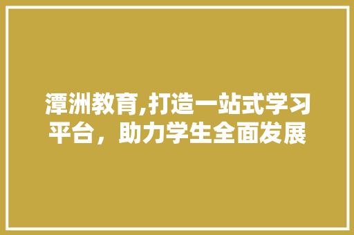 潭洲教育,打造一站式学习平台，助力学生全面发展