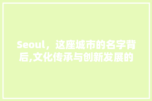Seoul，这座城市的名字背后,文化传承与创新发展的交融