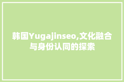 韩国Yugajinseo,文化融合与身份认同的探索