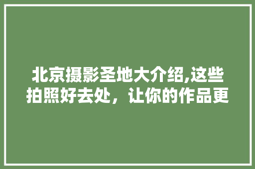 北京摄影圣地大介绍,这些拍照好去处，让你的作品更具魅力！