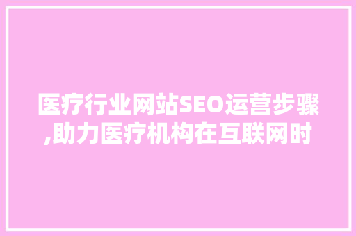 医疗行业网站SEO运营步骤,助力医疗机构在互联网时代脱颖而出