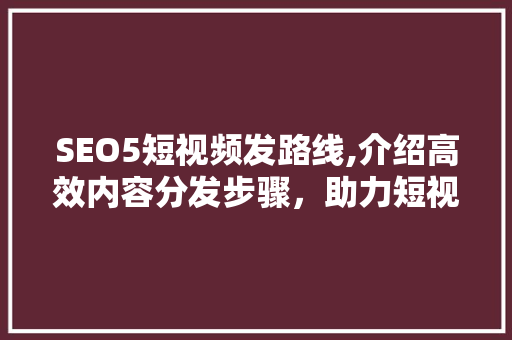 SEO5短视频发路线,介绍高效内容分发步骤，助力短视频平台霸屏