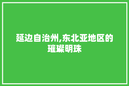 延边自治州,东北亚地区的璀璨明珠