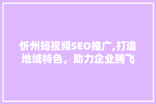 忻州短视频SEO推广,打造地域特色，助力企业腾飞